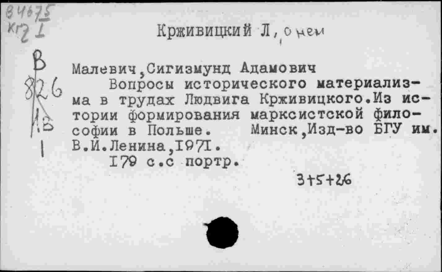 ﻿в <
в
Крживицкий Л,оцгм
Малевич,Сигизмунд Адамович
Вопросы исторического материализма в трудах Людвига Крживицкого.Из истории формирования марксистской философии в Польше. Минск,Изд-во БГУ им. В.И.Ленина,1971.
17© с.с портр.
ЗТБ'Ш